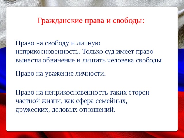 Гражданские права и свободы: Право на свободу и личную неприкосновенность. Только суд имеет право вынести обвинение и лишить человека свободы. Право на уважение личности. Право на неприкосновенность таких сторон частной жизни, как сфера семейных, дружеских, деловых отношений. 