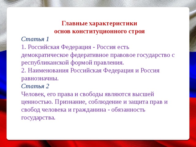  Главные характеристики основ конституционного строя Статья 1 1. Российская Федерация - Россия есть демократическое федеративное правовое государство с республиканской формой правления. 2. Наименования Российская Федерация и Россия равнозначны. Статья 2 Человек, его права и свободы являются высшей ценностью. Признание, соблюдение и защита прав и свобод человека и гражданина - обязанность государства. 
