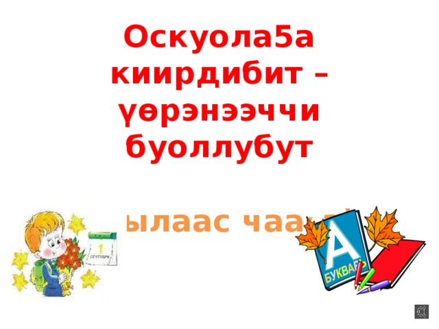 Оскуола5а киирдибит – үѳрэнээччи буоллубут   (Кылаас чаа һ а)   