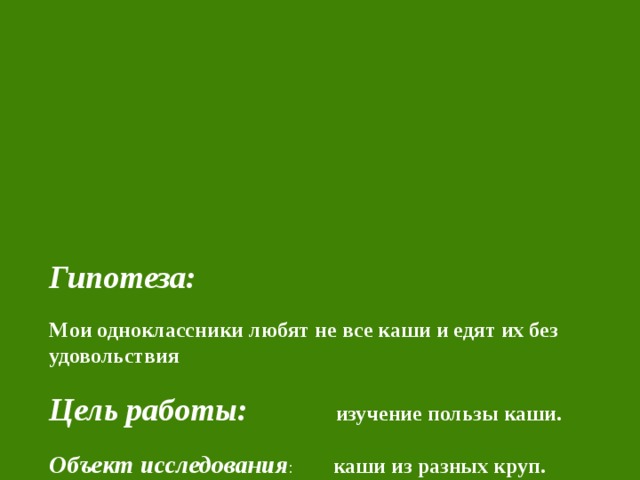       Гипотеза:    Мои одноклассники любят не все каши и едят их без удовольствия   Цель работы: изучение пользы каши.   Объект исследования : каши из разных круп.   Каша считается лучшей утренней едой. Она питательна, легко и быстро усваивается организмом. Правда, в последние время популярность каши уменьшилась. И очень зря.  Каши богаты углеводами, а также витаминами группы В, которые улучшают работу нервной системы. Кроме этого, любая каша – это источник клетчатки, она выводит из организма накопившиеся шлаки и способствует усвоению жира. 