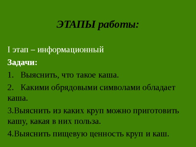 ЭТАПЫ работы: I этап – информационный Задачи: 1. Выяснить, что такое каша. 2. Какими обрядовыми символами обладает каша. Выяснить из каких круп можно приготовить кашу, какая в них польза. Выяснить пищевую ценность круп и каш. 