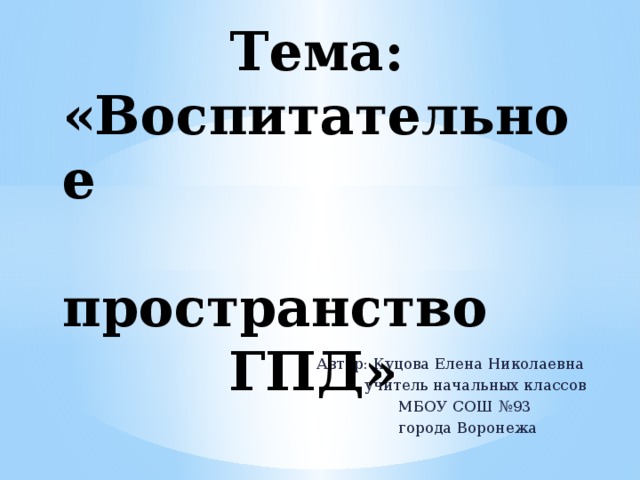  Тема: «Воспитательное пространство  ГПД» Автор: Куцова Елена Николаевна  учитель начальных классов  МБОУ СОШ №93  города Воронежа 