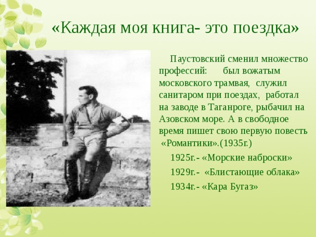 «Каждая моя книга- это поездка» Паустовский сменил множество профессий: был вожатым московского трамвая, служил санитаром при поездах, работал на заводе в Таганроге, рыбачил на Азовском море. А в свободное время пишет свою первую повесть «Романтики».(1935г.) 1925г.- «Морские наброски» 1929г.- «Блистающие облака» 1934г.- «Кара Бугаз» 