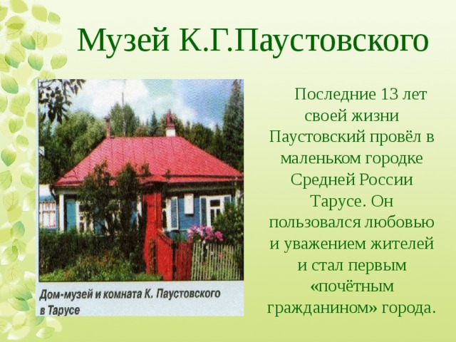 Музей К.Г.Паустовского Последние 13 лет своей жизни Паустовский провёл в маленьком городке Средней России Тарусе. Он пользовался любовью и уважением жителей и стал первым «почётным гражданином» города. 