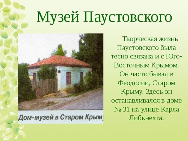 Музей Паустовского Творческая жизнь Паустовского была тесно связана и с Юго-Восточным Крымом. Он часто бывал в Феодосии, Старом Крыму. Здесь он останавливался в доме № 31 на улице Карла Либкнехта. 