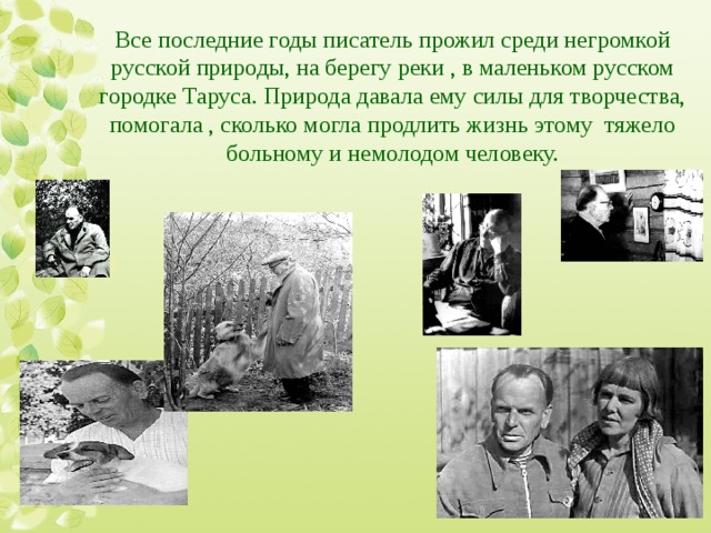 Все последние годы писатель прожил среди негромкой русской природы, на берегу реки , в маленьком русском городке Таруса. Природа давала ему силы для творчества, помогала , сколько могла продлить жизнь этому тяжело больному и немолодом человеку. 