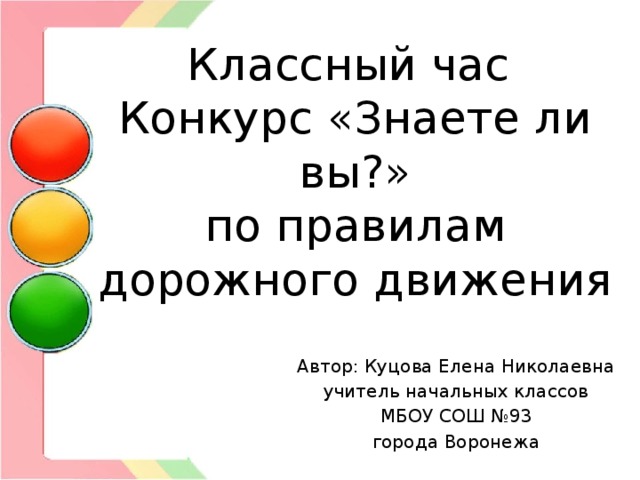 Классный час  Конкурс «Знаете ли вы?»  по правилам дорожного движения Автор: Куцова Елена Николаевна учитель начальных классов МБОУ СОШ №93 города Воронежа 