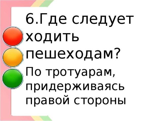 6.Где следует ходить пешеходам? По тротуарам, придерживаясь правой стороны 