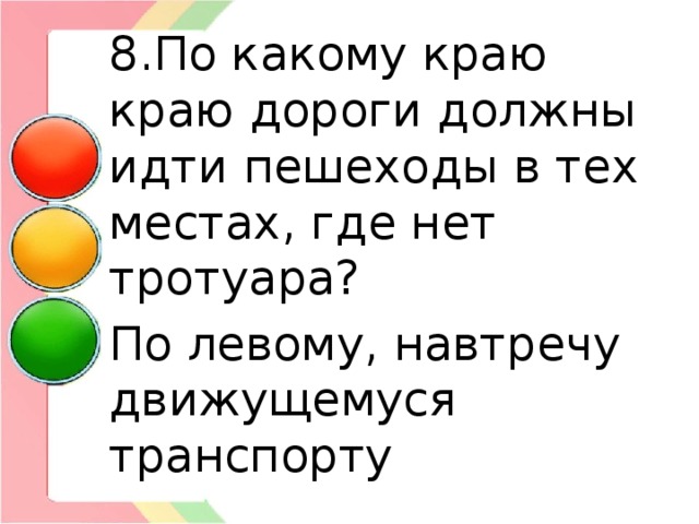 8.По какому краю краю дороги должны идти пешеходы в тех местах, где нет тротуара? По левому, навтречу движущемуся транспорту 