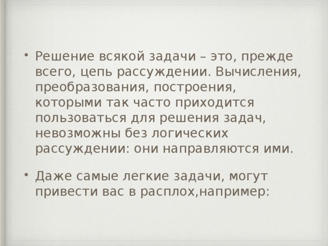 Решение всякой задачи – это, прежде всего, цепь рассуждении. Вычисления, преобразования, построения, которыми так часто приходится пользоваться для решения задач, невозможны без логических рассуждении: они направляются ими. Даже самые легкие задачи, могут привести вас в расплох,например: 