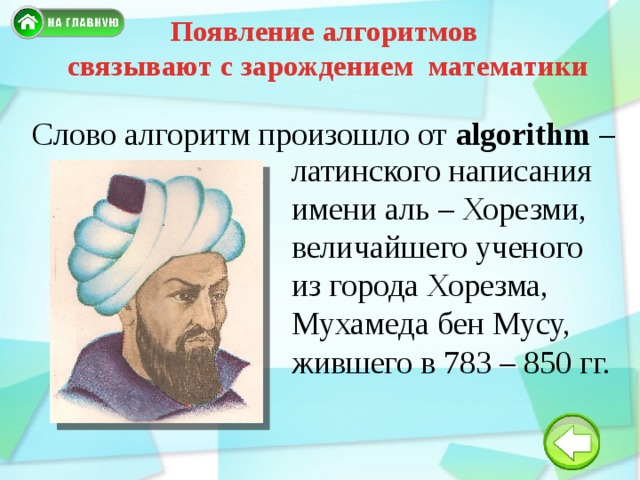 Появление алгоритмов связывают с зарождением математики Слово алгоритм произошло от algorithm – латинского написания имени аль – Хорезми, величайшего ученого из города Хорезма, Мухамеда бен Мусу, жившего в 783 – 850 гг. 
