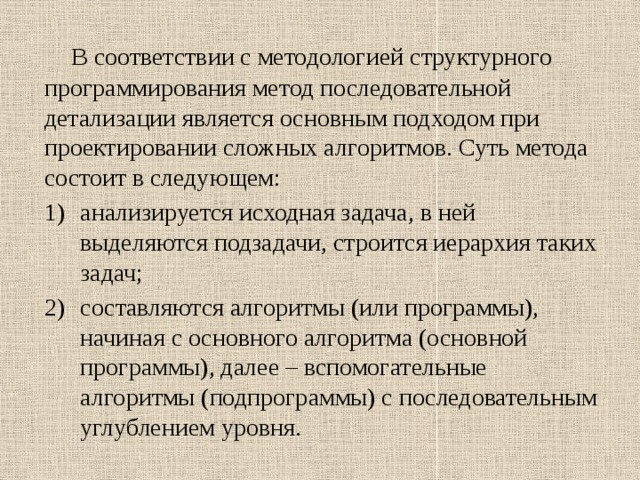  В соответствии с методологией структурного программирования метод последовательной детализации является основным подходом при проектировании сложных алгоритмов. Суть метода состоит в следующем: анализируется исходная задача, в ней выделяются подзадачи, строится иерархия таких задач; составляются алгоритмы (или программы), начиная с основного алгоритма (основной программы), далее – вспомогательные алгоритмы (подпрограммы) с последовательным углублением уровня. 