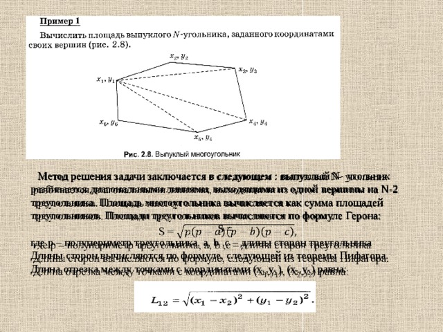  Метод решения задачи заключается в следующем : выпуклый N- угольник разбивается диагональными линиями, выходящими из одной вершины на N-2 треугольника. Площадь многоугольника вычисляется как сумма площадей треугольников. Площади треугольников вычисляются по формуле Герона:    S = где p – полупериметр треугольника, a, b ,c – длины сторон треугольника Длины сторон вычисляются по формуле, следующей из теоремы Пифагора. Длина отрезка между точками с координатами (x 1 ,y 1 ), (x 2 ,y 2 ) равна: 