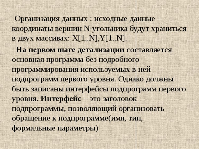  Организация данных : исходные данные – координаты вершин N-угольника будут храниться в двух массивах: X[1..N],Y[1..N].  На первом шаге детализации составляется основная программа без подробного программирования используемых в ней подпрограмм первого уровня. Однако должны быть записаны интерфейсы подпрограмм первого уровня. Интерфейс – это заголовок подпрограммы, позволяющий организовать обращение к подпрограмме(имя, тип, формальные параметры) 