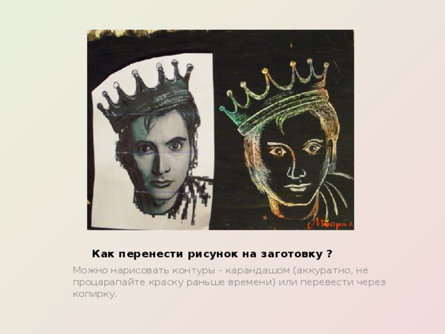 Как перенести рисунок на заготовку ? Можно нарисовать контуры - карандашом (аккуратно, не процарапайте краску раньше времени) или перевести через копирку . 