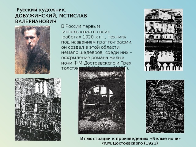  Русский художник. ДОБУЖИНСКИЙ, МСТИСЛАВ ВАЛЕРИАНОВИЧ  (1875–1957), В России первым  использовал в своих  работах 1920-х гг., технику под названием гратто-графии, он создал в этой области немало шедевров; среди них – оформление романа Белые ночи Ф.М.Достоевского и Трех толстяков Ю.К.Олеши (1925). Иллюстрации к произведению «Белые ночи» Ф.М.Достоевского (1923) 