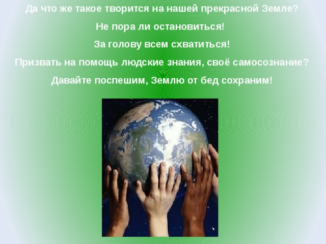 Да что же такое творится на нашей прекрасной Земле?  Не пора ли остановиться!  За голову всем схватиться!  Призвать на помощь людские знания, своё самосознание?  Давайте поспешим, Землю от бед сохраним! 