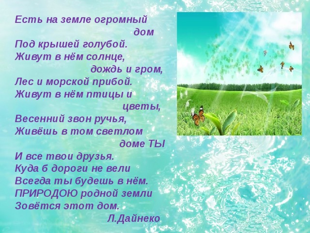  Есть на земле огромный  дом Под крышей голубой. Живут в нём солнце,  дождь и гром, Лес и морской прибой. Живут в нём птицы и  цветы, Весенний звон ручья, Живёшь в том светлом  доме ТЫ И все твои друзья. Куда б дороги не вели Всегда ты будешь в нём. ПРИРОДОЮ родной земли Зовётся этот дом.  Л.Дайнеко   