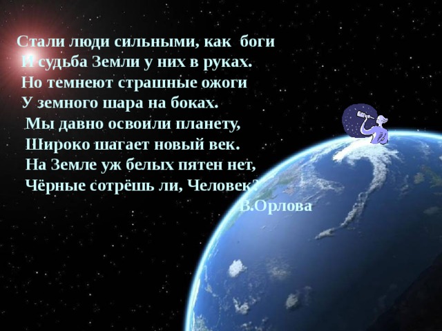 Стали люди сильными, как боги  И судьба Земли у них в руках.  Но темнеют страшные ожоги  У земного шара на боках.  Мы давно освоили планету,  Широко шагает новый век.  На Земле уж белых пятен нет,  Чёрные сотрёшь ли, Человек?  В.Орлова  