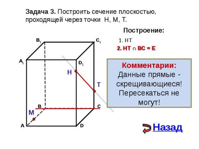 Задача 3. Построить сечение плоскостью, проходящей через точки Н, М, Т. Построение: В 1 1. НТ C 1 2. НТ ∩ ВС  =  Е А 1 D 1 Комментарии: Данные прямые - скрещивающиеся! Пересекаться не могут! Н Т В С М Назад А D 