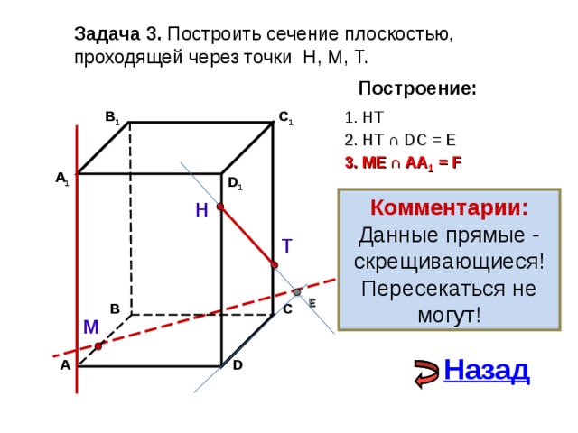 Задача 3. Построить сечение плоскостью, проходящей через точки Н, М, Т. Построение: 1. НТ C 1 В 1 2. НТ ∩ D С  = E 3 . ME  ∩ AA 1 = F А 1 D 1 Комментарии: Данные прямые - скрещивающиеся! Пересекаться не могут! Н Т E С В М Назад D А 