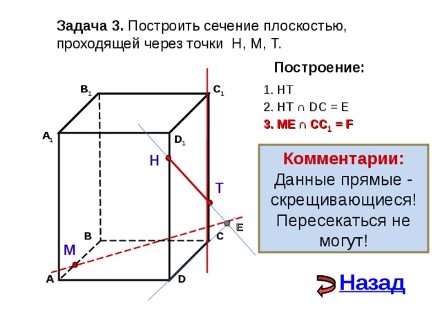 Задача 3. Построить сечение плоскостью, проходящей через точки Н, М, Т. Построение: 1. НТ C 1 В 1 2. НТ ∩ D С  = E 3 . ME  ∩ CC 1 = F А 1 D 1 Комментарии: Данные прямые - скрещивающиеся! Пересекаться не могут! Н Т E С В М Назад D А 