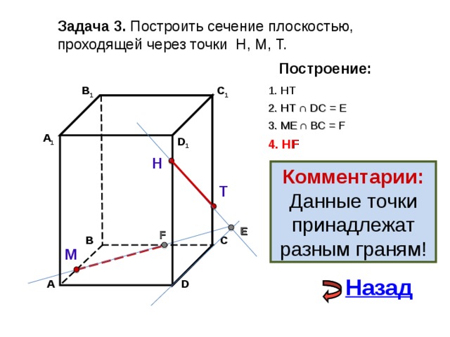 Задача 3. Построить сечение плоскостью, проходящей через точки Н, М, Т. Построение: 1. НТ В 1 C 1 2. НТ ∩ D С  = E 3 . ME  ∩ ВС  = F А 1 D 1 4. Н F Н Комментарии: Данные точки принадлежат разным граням! Т E F С В М Назад А D 