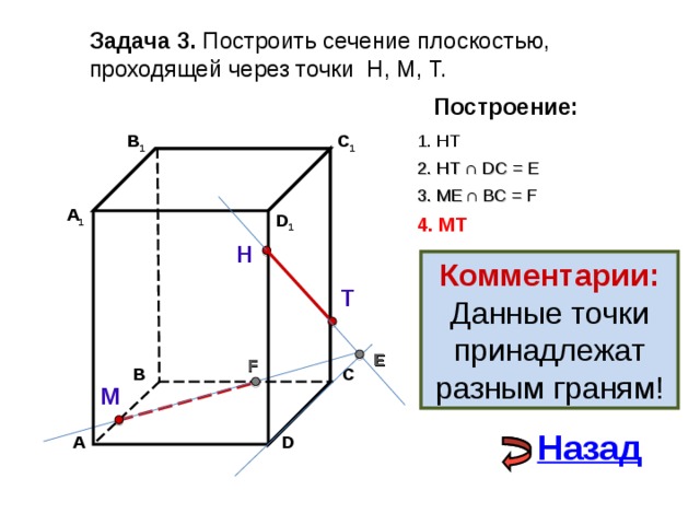 Задача 3. Построить сечение плоскостью, проходящей через точки Н, М, Т. Построение: 1. НТ В 1 C 1 2. НТ ∩ D С  = E 3 . ME  ∩ ВС  = F А 1 D 1 4. MT Н Комментарии: Данные точки принадлежат разным граням! Т E F С В М Назад А D 
