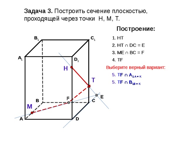 Задача 3. Построить сечение плоскостью, проходящей через точки Н, М, Т. Построение: В 1 C 1 1. НТ 2. НТ ∩ D С  = E 3 . ME  ∩ ВС  = F А 1 D 1 4. Т F Выберите верный вариант: Н 5. Т F ∩ А 1 А  = K Т 5. Т F ∩ В 1 В  = K E F С В М А D 