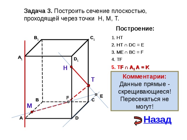 Задача 3. Построить сечение плоскостью, проходящей через точки Н, М, Т. Построение: C 1 В 1 1. НТ 2. НТ ∩ D С  = E 3 . ME  ∩ ВС  = F А 1 D 1 4. Т F 5. Т F  ∩ А 1 А  = K Н Комментарии: Данные прямые - скрещивающиеся! Пересекаться не могут! Т E F С В М Назад А D 