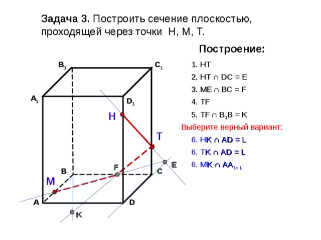 Задача 3. Построить сечение плоскостью, проходящей через точки Н, М, Т. Построение: C 1 В 1 1. НТ 2. НТ ∩ D С  = E 3 . ME  ∩ ВС  = F А 1 D 1 4. Т F 5. Т F  ∩ В 1 В  = K Н Выберите верный вариант: Т 6 . Н K ∩ А D = L 6. Т K ∩ А D = L E 6. М K ∩ АА 1 = L F В С М D А K 