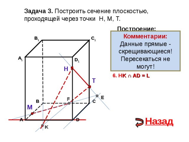 Задача 3. Построить сечение плоскостью, проходящей через точки Н, М, Т. Построение: Комментарии: Данные прямые - скрещивающиеся! Пересекаться не могут! В 1 1. НТ C 1 2. НТ ∩ D С  = E 3 . ME  ∩ ВС  = F А 1 D 1 4. Т F 5. Т F  ∩ В 1 В  = K Н 6. Н K ∩ А D = L Т E F С В М Назад D А K 