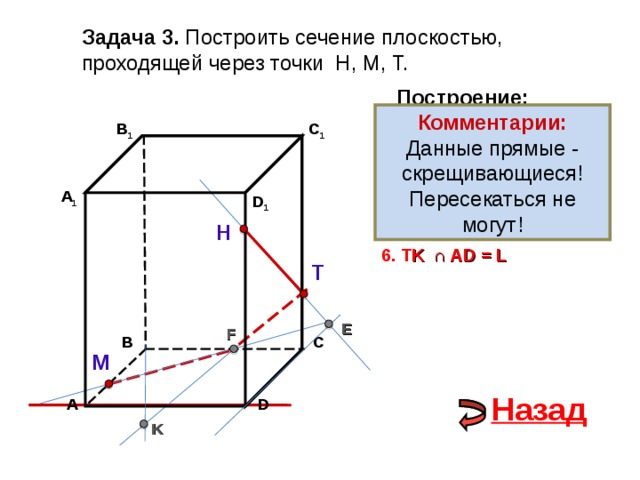 Задача 3. Построить сечение плоскостью, проходящей через точки Н, М, Т. Построение: Комментарии: Данные прямые - скрещивающиеся! Пересекаться не могут! 1. НТ В 1 C 1 2. НТ ∩ D С  = E 3 . ME  ∩ ВС  = F А 1 D 1 4. Т F Н 5. Т F  ∩ В 1 В  = K 6. T K  ∩ А D = L Т E F С В М Назад D А K 