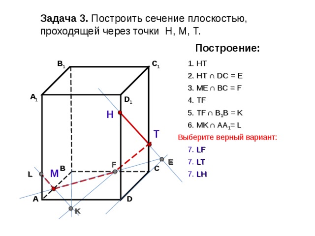 Задача 3. Построить сечение плоскостью, проходящей через точки Н, М, Т. Построение: В 1 C 1 1. НТ 2. НТ ∩ D С  = E 3 . ME  ∩ ВС  = F А 1 D 1 4. Т F 5. Т F  ∩ В 1 В  = K Н 6. М K  ∩ АА 1 = L Т Выберите верный вариант: 7. LF E 7. LT F С В М L 7. LH А D K 