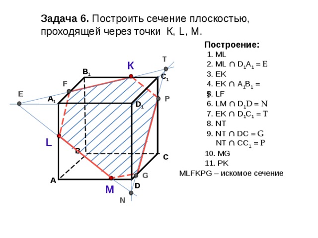 Задача  6. Построить сечение плоскостью, проходящей через точки К, L, М. Построение: 1. ML T 2. ML ∩  D 1 А 1  = E К В 1 3. EK C 1 4 . EK ∩  А 1 B 1  = F F 5 . LF E P А 1 6 . LM ∩  D 1 D = N D 1 7 . Е K ∩  D 1 C 1 = T 8 . NT 9 . NT ∩  DC = G  NT ∩  CC 1 = P L В 10 . MG С 11 . PK М LFKPG – искомое сечение G А D М N 