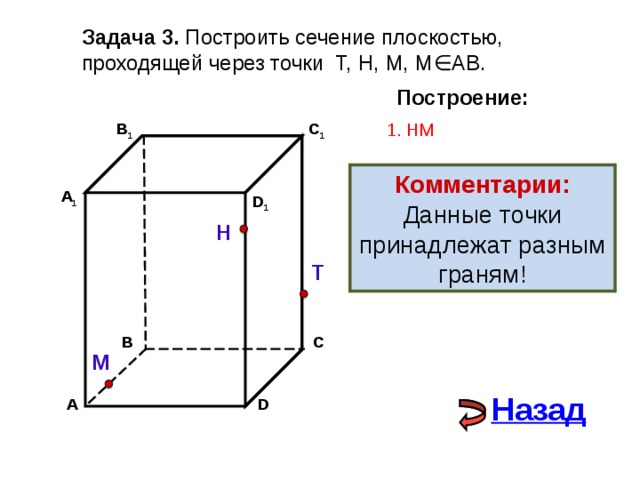 Задача 3. Построить сечение плоскостью, проходящей через точки Т, Н, М, М∈АВ. Построение: В 1 1. НМ C 1 Комментарии: Данные точки принадлежат разным граням! А 1 D 1 Н Т С В М Назад D А 