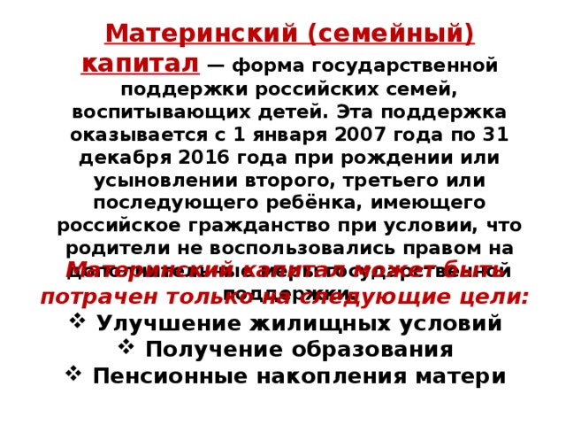 Материнский (семейный) капитал  — форма государственной поддержки российских семей, воспитывающих детей. Эта поддержка оказывается с 1 января 2007 года по 31 декабря 2016 года при рождении или усыновлении второго, третьего или последующего ребёнка, имеющего российское гражданство при условии, что родители не воспользовались правом на дополнительные меры государственной поддержки. Материнский капитал может быть потрачен только на следующие цели:  Улучшение жилищных условий  Получение образования  Пенсионные накопления матери 