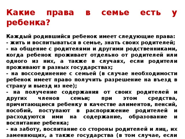 Какие права в семье есть у ребенка?  Каждый родившийся ребенок имеет следующие права: - жить и воспитываться в семье, знать своих родителей; - на общение с родителями и другими родственниками, когда ребенок проживает отдельно от родителей или одного из них, а также в случаях, если родители проживают в разных государствах; - на воссоединение с семьей (в случае необходимости ребенок имеет право получить разрешение на въезд в страну и выезд из нее); - на получение содержания от своих родителей и других членов семьи; при этом средства, причитающиеся ребенку в качестве алиментов, пенсий, пособий, поступают в распоряжение родителей и расходуются ими на содержание, образование и воспитание ребенка; - на заботу, воспитание со стороны родителей и лиц, их заменяющих, а также государства (в том случае, если ребенок остается без попечения родителей); - на уважение достоинства и на защиту от злоупотреблений со стороны родителей. 