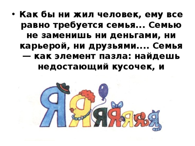 Как бы ни жил человек, ему все равно требуется семья... Семью не заменишь ни деньгами, ни карьерой, ни друзьями.... Семья — как элемент пазла: найдешь недостающий кусочек, и картинка жизни сложится… 