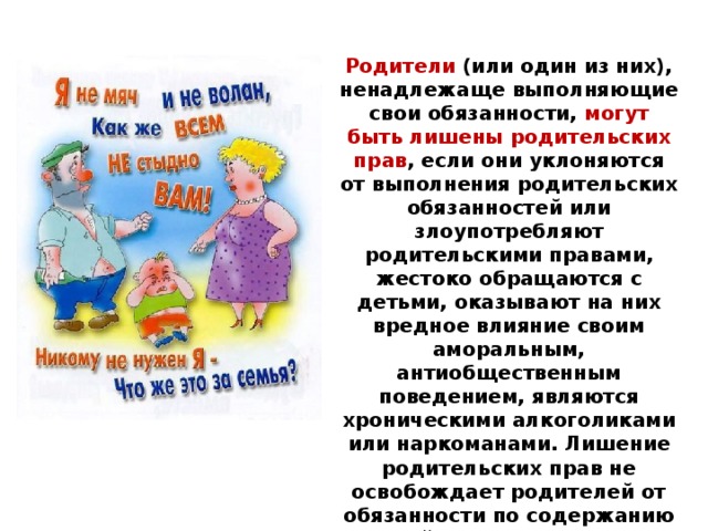 Родители (или один из них), ненадлежаще выполняющие свои обязанности, могут быть лишены родительских прав , если они уклоняются от выполнения родительских обязанностей или злоупотребляют родительскими правами, жестоко обращаются с детьми, оказывают на них вредное влияние своим аморальным, антиобщественным поведением, являются хроническими алкоголиками или наркоманами. Лишение родительских прав не освобождает родителей от обязанности по содержанию детей. Восстановление в родительских правах допускается, если этого требуют интересы детей. 