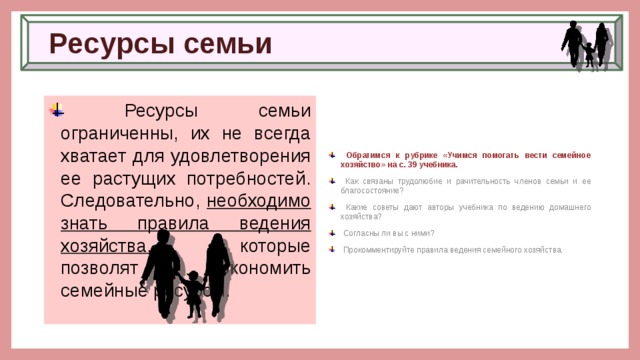 Ресурсы семьи  Ресурсы семьи ограниченны, их не всегда хватает для удовлетворения ее растущих потребностей. Следовательно, необходимо знать правила ведения хозяйства, которые позволят экономить семейные ресурсы.  Обратимся к рубрике «Учимся помогать вести семейное хозяйство» на с. 39 учебника.  Как связаны трудолюбие и рачительность членов семьи и ее благосостояние?  Какие советы дают авторы учебника по ведению домашнего хозяйства?  Согласны ли вы с ними?  Прокомментируйте правила ведения семейного хозяйства. 