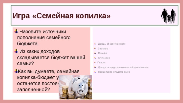 Игра «Семейная копилка»  Назовите источники пополнения семейного бюджета.  Из каких доходов складывается бюджет вашей семьи? Как вы думаете, семейная копилка-бюджет у нас останется постоянно заполненной?  Доходы от собственности  Зарплата  Пособия  Стипендии Пенсии  Доходы от предпринимательской деятельности  Проценты по вкладам в банке 