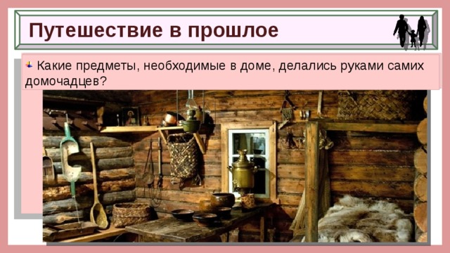 Путешествие в прошлое  Вспомните, как был устроен дом человека в Древней Руси.  Какую работу выполняли мужчины и женщины в домашнем хозяйстве?  Какие предметы, необходимые в доме, делались руками самих домочадцев? 