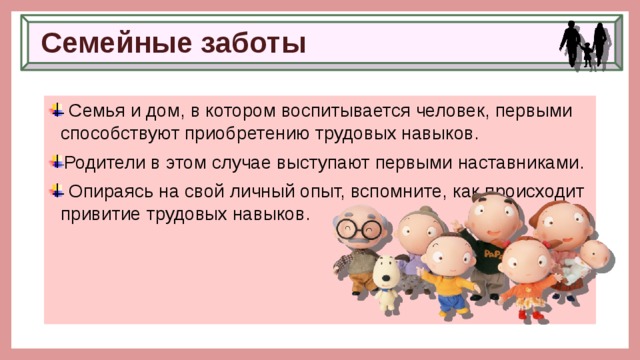Семейные заботы  Семья и дом, в котором воспитывается человек, первыми способствуют приобретению трудовых навыков. Родители в этом случае выступают первыми наставниками.  Опираясь на свой личный опыт, вспомните, как происходит привитие трудовых навыков. 