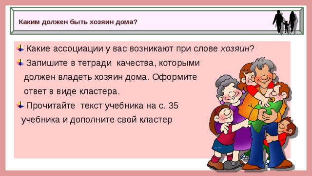 Каким должен быть хозяин дома?    Какие ассоциации у вас возникают при слове  хозяин ?  Запишите в тетради качества, которыми  должен владеть хозяин дома. Оформите  ответ в виде кластера.  Прочитайте текст учебника на с. 35  учебника и дополните свой кластер 