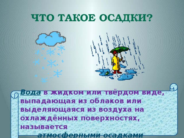 Что такое осадки? Вода  в жидком или твёрдом виде, выпадающая из облаков или выделяющаяся из воздуха на охлаждённых поверхностях, называется  атмосферными осадками 