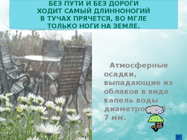 Без пути и без дороги  Ходит самый длинноногий  В тучах прячется, во мгле  Только ноги на земле.    Атмосферные осадки, выпадающие из облаков в виде капель воды диаметром 0,5 - 7 мм. 