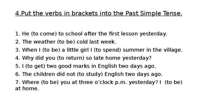 4.Put the verbs in brackets into the Past Simple Tense.   1. He (to come) to school after the first lesson yesterday. 2. The weather (to be) cold last week. 3. When I (to be) a little girl I (to spend) summer in the village. 4. Why did you (to return) so late home yesterday? 5. I (to get) two good marks in English two days ago. 6. The children did not (to study) English two days ago. 7. Where (to be) you at three o’clock p.m. yesterday? I (to be) at home.   