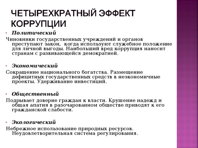 Политический Чиновники государственных учреждений и органов преступают закон, когда используют служебное положение для личной выгоды. Наибольший вред коррупция наносит странам с развивающейся демократией. Экономический Сокращение национального богатства. Размещение дефицитных государственных средств в неэкономичные проекты. Удерживание инвестиций. Общественный Подрывает доверие граждан к власти. Крушение надежд и общая апатия в разочарованном обществе приводят к его гражданской слабости. Экологический Небрежное использование природных ресурсов. Неудовлетворительная система регулирования. 