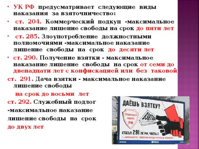 УК РФ предусматривает следующие виды наказания за  взяточничество:  ст. 204. Коммерческий подкуп -максимальное наказание  лишение свободы на срок до пяти лет  ст. 285 . Злоупотребление должностными  полномочиями -максимальное наказание лишение свободы на срок до десяти  лет ст. 290. Получение взятки - максимальное наказание лишение свободы на  срок от семи до двенадцати лет с конфискацией или без таковой ст. 291. Дача взятки - максимальное наказание лишение свободы  на срок до восьми лет ст. 292. Служебный подлог -максимальное наказание лишение свободы на срок до двух лет 